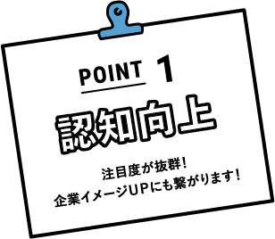 POINT1 認知向上 注目度が抜群！企業イメージＵＰにも繋がります！